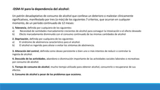 -DSM-IV para la dependencia del alcohol:
Un patrón desadaptativo de consumo de alcohol que conlleva un deterioro o malestar clínicamente
significativos, manifestado por tres (o más) de los siguientes 7 criterios, que ocurran en cualquier
momento, de un período continuado de 12 meses:
1. Tolerancia, definida por cualquiera de los siguientes:
a) Necesidad de cantidades marcadamente crecientes de alcohol para conseguir la intoxicación o el efecto deseado
b) Efecto marcadamente disminuido con el consumo continuado de las mismas cantidades de alcohol
2. Deprivación, definida por cualquiera de los siguientes:
a) El síndrome de abstinencia característico para el alcohol.
b) El alcohol es ingerido para aliviar o evitar los síntomas de abstinencia.
3. Alteración del control, definida como deseo persistente o bien uno o más intentos de reducir o controlar la
ingesta de alcohol.
4. Descuido de las actividades, abandono o disminución importante de las actividades sociales laborales o recreativas
por consumo de alcohol.
5. Tiempo de consumo de alcohol, mucho tiempo utilizado para obtener alcohol, consumirlo o recuperarse de sus
efectos.
6. Consumo de alcohol a pesar de los problemas que ocasiona.
 