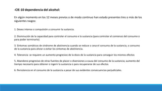 -CIE-10 dependencia del alcohol:
En algún momento en los 12 meses previos o de modo continuo han estado presentes tres o más de los
siguientes rasgos:
1. Deseo intenso o compulsión a consumir la sustancia.
2. Disminución de la capacidad para controlar el consumo e la sustancia (para controlar el comienzo del consumo o
para poder terminarlo).
3. Síntomas somáticos de síndrome de abstinencia cuando se reduce o cesa el consumo de la sustancia, o consumo
de la sustancia para aliviar o evitar los síntomas de abstinencia.
4. Tolerancia: se requiere un aumento progresivo de la dosis de la sustancia para conseguir los mismos efectos
5. Abandono progresivo de otras fuentes de placer o diversiones a causa del consumo de la sustancia; aumento del
tiempo necesario para obtener o ingerir la sustancia o para recuperarse de sus efectos
6. Persistencia en el consumo de la sustancia a pesar de sus evidentes consecuencias perjudiciales.
 