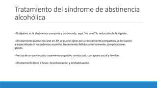Tratamiento del síndrome de abstinencia
alcohólica
-El objetivo es la abstinencia completa y continuada, aquí “no sirve” la reducción de la ingesta .
-El tratamiento puede iniciarse en AP, se puede optar por un tratamiento compartido, o derivación
a especializada si no podemos asumirlo, tratamientos fallidos anteriormente, complicaciones
graves.
-Precisa de un continuado tratamiento cognitivo conductual, con apoyo social y familiar.
-El tratamiento tiene 2 fases: desintoxicación y deshabituación.
 