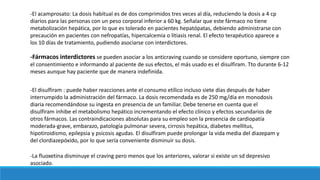 -La fluoxetina disminuye el craving pero menos que los anteriores, valorar si existe un sd depresivo
asociado.
-Fármacos interdictores se pueden asociar a los anticraving cuando se considere oportuno, siempre con
el consentimiento e informando al paciente de sus efectos, el más usado es el disulfiram. Tto durante 6-12
meses aunque hay paciente que de manera indefinida.
-El acamprosato: La dosis habitual es de dos comprimidos tres veces al día, reduciendo la dosis a 4 cp
diarios para las personas con un peso corporal inferior a 60 kg. Señalar que este fármaco no tiene
metabolización hepática, por lo que es tolerado en pacientes hepatópatas, debiendo administrarse con
precaución en pacientes con nefropatías, hipercalcemia o litiasis renal. El efecto terapéutico aparece a
los 10 días de tratamiento, pudiendo asociarse con interdictores.
-El disulfiram : puede haber reacciones ante el consumo etílico incluso siete días después de haber
interrumpido la administración del fármaco. La dosis recomendada es de 250 mg/día en monodosis
diaria recomendándose su ingesta en presencia de un familiar. Debe tenerse en cuenta que el
disulfiram inhibe el metabolismo hepático incrementando el efecto clínico y efectos secundarios de
otros fármacos. Las contraindicaciones absolutas para su empleo son la presencia de cardiopatía
moderada-grave, embarazo, patología pulmonar severa, cirrosis hepática, diabetes mellitus,
hipotiroidismo, epilepsia y psicosis agudas. El disulfiram puede prolongar la vida media del diazepam y
del clordiazepóxido, por lo que sería conveniente disminuir su dosis.
 