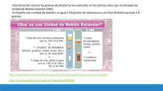 http://www.fisterra.com/ayuda-en-consulta/calculos/cuantificacion-consumo-alcohol/
-Esta forma de calcular los gramos de alcohol se ha sustituido, en los últimos años, por el concepto de
Unidad de Bebida Estándar (UBE).
En España una «unidad de bebida» es igual a 10 gramos de etanol puro y en Gran Bretaña equivale a 8
gramos.
http://cuestionarios.msssi.gob.es/index.php/481849
 