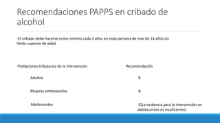 Recomendaciones PAPPS en cribado de
alcohol
-El cribado debe hacerse como mínimo cada 2 años en toda persona de más de 14 años sin
límite superior de edad.
-Poblaciones tributarias de la intervención
Adultos
Recomendación
B
Mujeres embarazadas B
Adolescentes C(La evidencia para la intervención en
adolescentes es insuficiente).
 