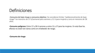 Definiciones
-Consumo de bajo riesgo o consumo objetivo: Se consideran límites “poblacionalmente de bajo
riesgo” los menores de 17 U/semanal para varones y 11 U para mujeres y cero en menores de 18
años.
-Consumo peligroso: Entre 17 y 28 U varones y entre 11 y 17 para las mujeres. En esta fase los
efectos no están tan claros como en el bebedor de riesgo.
-Consumo de riesgo
 