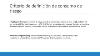 Criterio de definición de consumo de
riesgo
-Habitual. Hablamos de bebedor de riesgo cuando el consumo de alcohol se sitúa en 28 unidades (U)
por semana (4/día) para los varones y 17 U (2,5/día) por semana para las mujeres. También se considera
de riesgo cualquier grado de consumo en caso de antecedentes familiares de dependencia al alcohol.
-Intensivo (Binge Drinking). Se considera cuando hay un consumo ≥ a 6 U (varones) o 4 U
(mujeres) en una sesión de consumo con frecuencia de al menos una vez al mes.
 