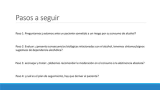 Pasos a seguir
Paso 1: Preguntarnos:¿estamos ante un paciente sometido a un riesgo por su consumo de alcohol?
Paso 2: Evaluar: ¿presenta consecuencias biológicas relacionadas con el alcohol, tenemos síntomas/signos
sugestivos de dependencia alcohólica?
Paso 3: aconsejar y tratar: ¿debemos recomendar la moderación en el consumo o la abstinencia absoluta?
Paso 4: ¿cuál es el plan de seguimiento, hay que derivar al paciente?
 
