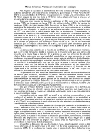 Manual de Técnicas Analíticas en el Laboratorio de Toxicología
14
Para mejorar la separación el calentamiento del horno se realiza de forma programada,
pudiendo consistir en una única rampa de temperatura, que empieza a 40-100 ºC hasta 280-
310 ºC a una velocidad de 5-30 ºC/min, otros proponen dos rampas, una primera rápida a 20-
40 ºC/min seguida de otra más lenta a 10 ºC/min Incluso algún autor llega a proponer un
programa de temperaturas con cuatro rampas.
Existe una gran variedad de detectores aplicables en GC, como el de conductividad
térmica (TCD), de ionización de llama (FID), de nitrógeno-fósforo (NPD), de captura de
electrones (ECD), de fotoionización (PID), fotométrico de llama (FPD) o de conductividad
electrolítica. De todos ellos, tres son los que encuentran una mayor aplicación en el análisis
toxicológico. Así, al principio la identificación se realizaba con detectores no selectivos como
los FID, que responden a prácticamente todo tipo de compuestos. Posteriormente, la
introducción de detectores más selectivos como el NPD supuso una considerable evolución;
este detector es específico y considerablemente más sensible para los compuestos que
contienen átomos de N o P en su molécula, siendo particularmente útil para el análisis de
drogas de abuso y medicamentos, ya que la mayoría de ellos poseen átomos de N, así como
en el análisis de plaguicidas que contengan átomos de N y/o P. Otro de los detectores
selectivos que se emplean actualmente es el ECD, que posee gran sensibilidad para los
compuestos electronegativos con átomos de halógenos o grupos nitro o carboxilo en su
molécula.
Los compuestos presentes en la muestra se identifican por sus tiempos de retención,
que es el tiempo transcurrido desde la inyección de la muestra hasta que cada compuesto
presente en la misma llega al detector. En la práctica se usa más el tiempo de retención
relativo. Estos parámetros son una propiedad característica de cada compuesto en unas
condiciones cromatográficas específicas, pero no son un sistema satisfactorio de identificación,
ya que las condiciones operativas no se pueden reproducir fiablemente de un laboratorio a otro,
no permitiendo la estandarización, que, por otra parte, se puede conseguir mediante otros
parámetros, como son los índices de Kovats. Más recientemente se han desarrollado
algoritmos y otros métodos de búsqueda para automatizar el barrido. El área del pico es
proporcional a la cantidad del compuesto. Consecuentemente, la GC nos proporciona
información de la identidad y cantidad de los compuestos analizados.
Los problemas con esta técnica se presentan cuando se trata de analizar compuestos
de elevado peso molecular, termolábiles o polares. Desafortunadamente muchos tóxicos
poseen grupos funcionales polares. Además durante los procesos metabólicos de
biotransformación se introducen grupos polares en las moléculas para disminuir el carácter
lipofílico y favorecer la excreción en la orina. Los métodos convencionales de GC no permiten
el análisis de estas sustancias polares, por lo que la modificación de la molécula, mediante una
derivatización adecuada, es un prerrequisito imprescindible.
Otra gran limitación de la CG es que la información que proporciona no es definitiva, se
basa sólo en el tiempo de retención y puede ocurrir que haya sustancias que eluyan juntas o
muy próximas, por lo que se requiere un método de confirmación, como el que nos proporciona
la espectrometría de masas.
La espectrometría de masas (MS) se acopló a los métodos cromatográficos, lo que
revolucionó el análisis de mezclas de compuestos orgánicos debido a su sensibilidad y
especificidad. Detectores selectivos de masas llevó que la cromatografía de gases acoplada a
la MS (CG/MS) se convirtiese en la técnica instrumental más adecuada para la identificación y
cuantificación de moléculas orgánicas
Aunque existen otros, los dos métodos de ionización más usados en la actualidad son el
impacto electrónico (EI) y la ionización química (CI). El EI es un proceso físico donde se
transfiere energía mediante la colisión de electrones con las moléculas de la muestra, lo que
origina su fragmentación en iones. El espectro de impacto electrónico resultante es altamente
reproducible y característico de la molécula en estudio. La CI, en cambio, es un fenómeno
químico, donde la muestra se mezcla con un exceso de gas ionizante, como metano, isobutano
amoniaco, etc. originándose nuevos iones con una unidad de masa mayor que el peso
molecular. En esta ionización se originan muy pocos iones de fragmentación, y el M+1
producido es el mas intenso de todo el espectro.
En cuanto a la detección, los espectrómetros de masas actuales pueden operar en dos
modos diferentes, el de registro total o full scan y el de iones seleccionados selected ion
monitoring (SIM). En la modalidad de registro total, el espectrómetro barre todos los iones
 