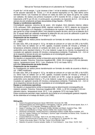 Manual de Técnicas Analíticas en el Laboratorio de Toxicología
11
A partir de 1 ml de sangre, 1 g de vísceras o bien 1 ml de la bebida a investigar, se adiciona 1
ml de solución saturada de CO3K2 y 1 ml de alcohol isopropílico al 1‰, éste último como
standard interno. Las muestras se colocan en viales de vidrio con tapas de goma, los cuales
son sellados. Se realiza una primera incubación a 30C durante 30 min. y luego un segundo
tratamiento a 60C por 45 min. A continuación, se procede a la inyección de 0.4 – 0.6 ml de la
cámara de aire empleando jeringas descartables (Edge Needle – PC5100).
Equipo y condiciones operativas:
Cromatógrafo gaseoso; columna de de acero (2m longitud, 3mm diámetro interno), relleno
0.3% carbowax 1500- graphapack 60/80, régimen isotérmico a 100C, detector de ionización
de llama conectado a un integrador. La temperatura de inyector y del detector es de 150C, el
gas carrier N2 a flujo constante (40ml / min) siendo la presión de aire y de H2 en el detector de 5
psi. El equipo debe ser calibrado mediante la obtención de una curva de calibración a partir de
soluciones standard de metanol en el rango 0 – 4 g‰.
Preparación de las muestras:
Su investigación se realiza previa transformación en formiato de metilo de acuerdo a Abolin y
col. (1980).
En este caso, 500 l de sangre ó 0.5 g de tejido se colocan en un tubo con 250 l de H2SO4
(c). Dicho tubo es sellado con un film, agitado, incubado durante 20 minutos y enfriado a
temperatura ambiente evitando el contacto del ácido con el film. Luego se agregan 15 l de
acetonitrilo como standard interno y 15 l de metanol. Luego de su mezcla, la preparación es
incubada con agitación durante 20 minutos a temperatura ambiente. Finalmente, 0.4 – 0.6 ml
de la respectiva cámara de aire son inyectados en el cromatógrafo gaseoso.
Equipo y condiciones operativas:
Se requiere un equipamiento similar al descripto para la determinación cromatográfica de
metanol, excepto Columna Columnax megabore DB – WAX, 30 m longitud, 0.53 mm diámetro
interno; temperatura inicial 35C, 1 min. Gradiente 10C/ min hasta 100C.
4.2.3.3.4 Determinación de ácido fórmico
Preparación de las muestras
Su investigación se realiza previa transformación en formiato de metilo de acuerdo a Abolin y
col. (1980) modificado.
En este caso, 500 l de sangre ó 0,5 g de tejido se colocan en un tubo con 250 l de H2SO4
(c). Dicho tubo es sellado con un film, agitado, incubado durante 20 minutos y enfriado a
temperatura ambiente evitando el contacto del ácido con el film. Luego se agregan 15 l de
acetonitrilo como standard interno y 15 l de metanol. Luego de su mezcla, la preparación es
incubada con agitación durante 20 minutos a temperatura ambiente. Finalmente, 0,4 – 0,6 ml
de la respectiva cámara de aire son inyectados en el cromatógrafo gaseoso.
Equipo y condiciones operativas
Se requiere un equipamiento similar al descripto para la determinación cromatográfica de
metanol, excepto Columna Columnax megabore DB – WAX, J y W 30 m longitud, 0.53 mm
diámetro interno; temperatura inicial 35C, 1 min. gradiente 10C/ min hasta 100C.
Estas condiciones permiten mejor resolución de la señal en el cromatógrafo gaseoso respecto
de las obtenidas en el trabajo de Abolin y col (1980).
Bibliografía
 Guide to Occupational Expossures Values-1996 ACGIH, Cincinnati, OH. 1996.
 Carboxihemoglobine and oxihemoglobine in Hemoglobine: molecular, genetic and clinical aspects. Bunn, H. F.
And Forget B. G., W. B. Saunders, Philadelphia. pp 663-675. 1986.
 Gases In Toxicology, Eyer P. Ed. Marquardt, Schäfer, McClellan and Welsch. Academic Press. 1999.
 Isolation and identification of Drugs. Clarcke´s Moffat. Edit. Acadmic Press (1986).
 Intoxicación oxicarbonada. Estudio bioquímico y metodología analítica. Guatelli, Manuel. EUDEBA .1971.
 Guía de Trabajos Prácticos de Toxicología y Química Legal Universidad de Buenos Aires. Facultad de
Farmacia y Bioquímica, 2000
 Analytical Methods in toxicology. Stahr H. M. John Wiley & Sonas, Inc .1991.
 Detection of small amounts of cyanide. Bark, L. S. and Higson H. G. Analyst 88: 751. 1963.
 Toxicity of fire smoke. Alarie Y. Crit. Rev. Toxicol. 32 (4) 259-289, 2002
 Detection of cyanide in forensic samples. Gettler, A. O and Golbaum L. Anal. Chem. 19:270. 1947.
 