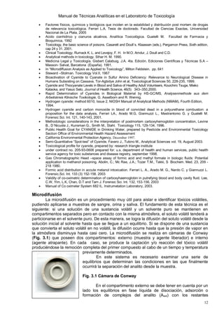 Manual de Técnicas Analíticas en el Laboratorio de Toxicología
12
 Factores físicos, químicos y biológicos que inciden en la estabilidad y distribución post mortem de drogas
de relevancia toxicológica. Ferrari L.A. Tesis de doctorado. Facultad de Ciencias Exactas, Universidad
Nacional de La Plata, 2005
 Acido cianhidrico y cianuros alcalinos. Analítica Toxicológica. Guatelli M. Facultad de Farmacia y
Bioquímica, 1992
 Toxicology, the basic science of poisons. Casarett and Doull´s. Klaassen (eds.), Pergamon Press, Sixth edition,
cap 24 y 31. 2001.
 Clinical Toxicology. Rumack K. L. and Levejoy, F. H. In M.O. Amdur, J. Doull and C.D.
 Analytical methods in toxicology. Sthar H. M. 1990.
 Medicina Legal y Toxicología. Gisbert Calabuig, J.A. 4ta. Edición. Ediciones Científicas y Técnicas S.A –
Masson- Salvat, Barcelona (España). 1991.
 In “Microdiffusion Analysis as Applied to Toxicology”, Milton Feldstein. pp. 641
 Steward –Stolman. Toxicology Vol.II, 1967
 Bioactivation of Cyanide to Cyanate in Sulfur Amino Deficiency: Relevance to Neurological Disease in
Humans Subsisting on Cassava. Tor-Agbidye John et al, Toxicological Sciences 50, 228-235, 1999.
 Cyanide and Thiocyanate Levels in Blood and Saliva of Healthy Adult Volunteers, Kouichiro Tsuge, Mieko
Kataoka, and Yasuo Seto, Journal of Health Science, 46(5) 343–350,2000.
 Rapid Determination of Cyanides in Biological Material by HS-GC/MS, Analysenmethode aus dem
Arbeitskreis Klinische Toxikologie, G. Asselborn and R. Wennig.
 Hydrogen cyanide: method 6010, Issue 2, NIOSH Manual of Analytical Methods (NMAM), Fourth Edition,
1994.
 Hydrogen cyanide and carbon monoxide in blood of convicted dead in a polyurethane combustion: a
proposition for the data analysis, Ferrari LA., Arado M.G, Giannuzzi L., Mastrantonio G. y Guatelli M.
Forensic Sci. Int. 121, 140-143, 2001.
 Methodologic considerations in the interpretation of postmortem carboxyhemoglobin concentration, Levine
B., D´Nicuola J., Kunsman G., Smith M., Stahl. Toxicology 115, 129-134, 1996.
 Public Health Goal for CYANIDE in Drinking Water, prepared by Pesticide and Environmental Toxicology
Section Office of Environmental Health Hazard Assessment
 California Environmental Protection Agency, December 1997.
 Semi-Quantitative “Spot-test” of Cyanide. Favero J., Tubino M., Analytical Sciences vol. 19, August 2003.
 Toxicological profile for cyanide, prepared by: research triangle institute
 under contract no. 205-93-0606 prepared for: u.s. department of health and human services, public health
service agency for toxic substances and disease registry, september 1998.
 Gas Chromatographic Head –space assay of formic acid and methyl formate in biologic fluids: Potential
application to methanol poisoning. Abolin, C.; Mc Rae, J.A.; Tozer T.M., Takki, S Biochem. Med. 23, 209 -
218 1980.
 Formic acid distribution in accute metanol intoxication. Ferrari L. A., Arado M. G., Nardo C. y Giannuzzi L.
Forensic.Sci. Int. 133 (3) 152-158. 2003
 Validity of co-oximetric determination of carboxyhaemoglobin in putrefying blood and body cavity fluid. Lee,
C.W, Yim, L.K, Chan, D.T and Tam J. Forensic Sci. Int. 132, 153-156, 2003
 Manual of Co oximeter System 682 IL. Instrumetation Laboratory, 2003.
Microdifusión
La microdifusión es un procedimiento muy útil para aislar e identificar tóxicos volátiles,
pudiendo aplicarse a muestras de sangre, orina y saliva. El fundamento de esta técnica es el
siguiente: si una solución de una sustancia volátil y un solvente puro se mantienen en
compartimentos separados pero en contacto con la misma atmósfera, el soluto volátil tenderá a
particionarse en el solvente puro. De esta manera, se logra la difusión del soluto volátil desde la
solución inicial al solvente hasta que se llegue a un equilibrio. Si se dispone de una sustancia
que convierta el soluto volátil en no volátil, la difusión ocurre hasta que la presión de vapor en
la atmósfera disminuya hasta casi cero. La microdifusión se realiza en cámaras de Conway
(Fig. 3.1) que poseen dos compartimentos: externo (muestra y agente liberador) e interno
(agente atrapante). En cada caso, se produce la captación y/o reacción del tóxico volátil
produciéndose la remoción completa del primer compuesto al cabo de un tiempo y temperatura
previamente determinados.
En este sistema es necesario examinar una serie de
equilibrios que determinan las condiciones en las que finalmente
ocurrirá la separación del analito desde la muestra.
Fig. 3.1 Cámara de Conway
En el compartimento externo se debe tener en cuenta por un
lado los equilibrios en fase líquida de disociación, adsorción o
formación de complejos del analito (Aext) con los restantes
 