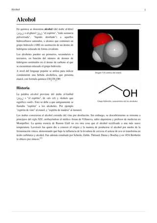 Alcohol 1
Alcohol
Imagen 3-D cinética del etanol.
Grupo hidroxilo, característico de los alcoholes.
En química se denomina alcohol (del árabe al-khwl
‫,لوحكلا‬ o al-ghawl ‫,لوغلا‬ "el espíritu", "toda sustancia
pulverizada", "líquido destilado") a aquellos
hidrocarburos saturados, o alcanos que contienen un
grupo hidroxilo (-OH) en sustitución de un átomo de
hidrógeno enlazado de forma covalente.
Los alcoholes pueden ser primarios, secundarios o
terciarios, en función del número de átomos de
hidrógeno sustituidos en el átomo de carbono al que
se encuentran enlazado el grupo hidroxilo.
A nivel del lenguaje popular se utiliza para indicar
comúnmente una bebida alcohólica, que presenta
etanol, con formula química CH
3
CH
2
OH.
Historia
La palabra alcohol proviene del árabe al-kukhūl
‫لوحكلا‬ = "el espíritu", de «al» (el) y «kohol» que
significa «sutil». Esto se debe a que antiguamente se
llamaba "espíritu" a los alcoholes. Por ejemplo
"espíritu de vino" al etanol, y "espíritu de madera" al metanol.
Los árabes conocieron el alcohol extraído del vino por destilación. Sin embargo, su descubrimiento se remonta a
principios del siglo XIV, atribuyéndose al médico Arnau de Villanova, sabio alquimista y profesor de medicina en
Montpellier. La quinta esencia de Ramon Llull no era otra cosa que el alcohol rectificado a una más suave
temperatura. Lavoisier fue quien dio a conocer el origen y la manera de producirse el alcohol por medio de la
fermentación vínica, demostrando que bajo la influencia de la levadura de cerveza el azúcar de uva se transforma en
ácido carbónico y alcohol. Fue además estudiado por Scheele, Gehle, Thénard, Duma y Boullay y en 1854 Berthelot
lo obtuvo por síntesis.
[1]
 