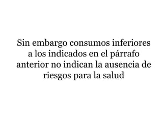 Sin embargo consumos inferiores
a los indicados en el párrafo
anterior no indican la ausencia de
riesgos para la salud
 