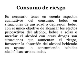 Consumo de riesgo
Es necesario tener en cuenta aspectos
cualitativos del consumo: beber en
situaciones de ansiedad o depresión, beber
con el único objetivo de alcanzar los efectos
psicoactivos del alcohol, beber a solas o
mezclar el alcohol con otras drogas son
situaciones que aumentan el riesgo,
favorecer la absorción del alcohol bebiendo
en ayunas o consumiendo bebidas
alcohólicas carbonatadas.
 