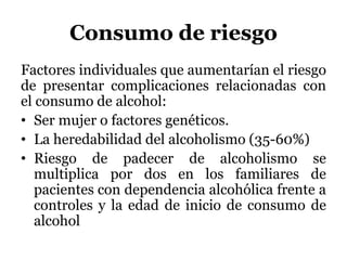 Consumo de riesgo
Factores individuales que aumentarían el riesgo
de presentar complicaciones relacionadas con
el consumo de alcohol:
• Ser mujer o factores genéticos.
• La heredabilidad del alcoholismo (35-60%)
• Riesgo de padecer de alcoholismo se
multiplica por dos en los familiares de
pacientes con dependencia alcohólica frente a
controles y la edad de inicio de consumo de
alcohol
 