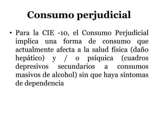 Consumo perjudicial
• Para la CIE -10, el Consumo Perjudicial
implica una forma de consumo que
actualmente afecta a la salud física (daño
hepático) y / o psíquica (cuadros
depresivos secundarios a consumos
masivos de alcohol) sin que haya síntomas
de dependencia
 