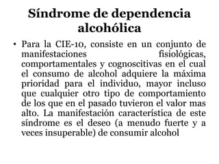 Síndrome de dependencia
alcohólica
• Para la CIE-10, consiste en un conjunto de
manifestaciones fisiológicas,
comportamentales y cognoscitivas en el cual
el consumo de alcohol adquiere la máxima
prioridad para el individuo, mayor incluso
que cualquier otro tipo de comportamiento
de los que en el pasado tuvieron el valor mas
alto. La manifestación característica de este
síndrome es el deseo (a menudo fuerte y a
veces insuperable) de consumir alcohol
 