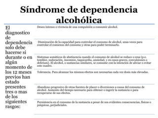 Síndrome de dependencia
alcohólica
El
diagnostico
de
dependencia
solo debe
hacerse si
durante o en
algún
momento de
los 12 meses
previos han
estado
presentes
tres o mas
de los
siguientes
rasgos:
Deseo intenso o vivencia de una compulsión a consumir alcohol.
Disminución de la capacidad para controlar el consumo de alcohol, unas veces para
controlar el comienzo del consumo y otras para poder terminarlo.
Síntomas somáticos de abstinencia cuando el consumo de alcohol se reduce o cesa (p.e.
temblor, sudoración, insomnio, taquicardia, ansiedad, y en casos graves, convulsiones o
delirium). El alcohol, o sustancias similares, se consume con la intención de aliviar o evitar
este cuadro.
Tolerancia. Para alcanzar los mismos efectos son necesarias cada vez dosis más elevadas.
Abandono progresivo de otras fuentes de placer o diversiones a causa del consumo de
alcohol. Aumento del tiempo necesario para obtener o ingerir la sustancia o para
recuperarse de sus efectos.
Persistencia en el consumo de la sustancia a pesar de sus evidentes consecuencias, físicas o
psíquicas, perjudiciales.
 
