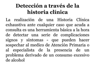 Detección a través de la
historia clínica
La realización de una Historia Clínica
exhaustiva ante cualquier caso que acuda a
consulta es una herramienta básica a la hora
de detectar una serie de complicaciones
signos y síntomas - que pueden hacer
sospechar al medico de Atención Primaria o
al especialista de la presencia de un
problema derivado de un consumo excesivo
de alcohol
 