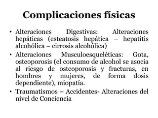 Complicaciones físicas
• Alteraciones Digestivas: Alteraciones
hepáticas (esteatosis hepática – hepatitis
alcohólica – cirrosis alcohólica)
• Alteraciones Musculoesqueléticas: Gota,
osteoporosis (el consumo de alcohol se asocia
al riesgo de osteoporosis y fracturas, en
hombres y mujeres, de forma dosis
dependiente), miopatía.
• Traumatismos – Accidentes- Alteraciones del
nivel de Conciencia
 