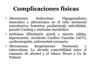 Complicaciones físicas
• Alteraciones Endocrinas: Hipogonadismo
masculino y alteraciones en el ciclo hormonal
reproductivo femenino produciendo infertilidad,
pseudo Cushing y síndrome metabólico
• Arritmias (fibrilación atrial) y muerte súbita,
hipertensión, Accidente Cerebro Vascular (ACV),
cardiomiopatía, enfermedad coronaria.
• Alteraciones Respiratorias: Neumonía y
tuberculosis. La elevada comorbilidad entre el
consumo de alcohol y el tabaco llevan a Ca de
Pulmón
 