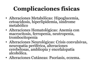 Complicaciones físicas
• Alteraciones Metabólicas: Hipoglucemia,
cetoacidosis, hiperlipidemia, síndrome
metabólico
• Alteraciones Hematológicas: Anemia con
macrocitosis, ferropenia, neutropenia,
trombocitopenia
• Alteraciones Neurológicas: Crisis convulsivas,
neuropatia periférica, alteraciones
cerebelosas, ambliopía y encefalopatía
alcohólica.
• Alteraciones Cutáneas: Psoriasis, eczema.
 