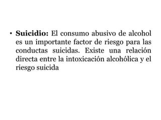 • Suicidio: El consumo abusivo de alcohol
es un importante factor de riesgo para las
conductas suicidas. Existe una relación
directa entre la intoxicación alcohólica y el
riesgo suicida
 