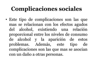 Complicaciones sociales
• Este tipo de complicaciones son las que
mas se relacionan con los efectos agudos
del alcohol, existiendo una relación
proporcional entre los niveles de consumo
de alcohol y la aparición de estos
problemas. Además, este tipo de
complicaciones son las que mas se asocian
con un daño a otras personas.
 