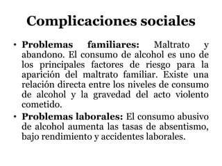 Complicaciones sociales
• Problemas familiares: Maltrato y
abandono. El consumo de alcohol es uno de
los principales factores de riesgo para la
aparición del maltrato familiar. Existe una
relación directa entre los niveles de consumo
de alcohol y la gravedad del acto violento
cometido.
• Problemas laborales: El consumo abusivo
de alcohol aumenta las tasas de absentismo,
bajo rendimiento y accidentes laborales.
 