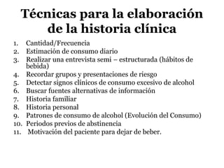 Técnicas para la elaboración
de la historia clínica
1. Cantidad/Frecuencia
2. Estimación de consumo diario
3. Realizar una entrevista semi – estructurada (hábitos de
bebida)
4. Recordar grupos y presentaciones de riesgo
5. Detectar signos clínicos de consumo excesivo de alcohol
6. Buscar fuentes alternativas de información
7. Historia familiar
8. Historia personal
9. Patrones de consumo de alcohol (Evolución del Consumo)
10. Periodos previos de abstinencia
11. Motivación del paciente para dejar de beber.
 