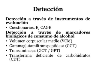 Detección
Detección a través de instrumentos de
evaluación
• Cuestionarios. Ej CAGE
Detección a través de marcadores
biológicos de consumo de alcohol
• Volumen corpuscular medio (VCM)
• Gammaglutamiltranspeptidasa (GGT)
• Transaminasas (GOT / GPT)
• Transferrina deficiente de carbohidratos
(CDT)
 
