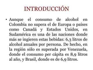 INTRODUCCIÓN
• Aunque el consumo de alcohol en
Colombia no supera el de Europa o países
como Canadá y Estados Unidos, en
Sudamérica es una de las naciones donde
más se ingieren estas bebidas: 6,3 litros de
alcohol anuales por persona. De hecho, en
la región sólo es superada por Venezuela,
donde el consumo per cápita es 8,9 litros
al año, y Brasil, donde es de 6,9 litros.
 
