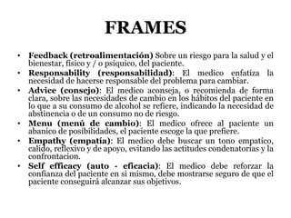 FRAMES
• Feedback (retroalimentación) Sobre un riesgo para la salud y el
bienestar, físico y / o psíquico, del paciente.
• Responsability (responsabilidad): El medico enfatiza la
necesidad de hacerse responsable del problema para cambiar.
• Advice (consejo): El medico aconseja, o recomienda de forma
clara, sobre las necesidades de cambio en los hábitos del paciente en
lo que a su consumo de alcohol se refiere, indicando la necesidad de
abstinencia o de un consumo no de riesgo.
• Menu (menú de cambio): El medico ofrece al paciente un
abanico de posibilidades, el paciente escoge la que prefiere.
• Empathy (empatía): El medico debe buscar un tono empatico,
calido, reflexivo y de apoyo, evitando las actitudes condenatorias y la
confrontacion.
• Self efficacy (auto - eficacia): El medico debe reforzar la
confianza del paciente en si mismo, debe mostrarse seguro de que el
paciente conseguirá alcanzar sus objetivos.
 
