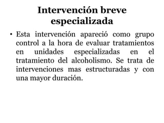 Intervención breve
especializada
• Esta intervención apareció como grupo
control a la hora de evaluar tratamientos
en unidades especializadas en el
tratamiento del alcoholismo. Se trata de
intervenciones mas estructuradas y con
una mayor duración.
 