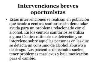 Intervenciones breves
oportunistas
• Estas intervenciones se realizan en población
que acude a centros sanitarios sin demandar
ayuda para un problema relacionado con el
alcohol. En los centros sanitarios se utiliza
alguna técnica rutinaria de detección y se
interviene sobre aquellas personas en las que
se detecta un consumo de alcohol abusivo o
de riesgo. Los pacientes detectados suelen
tener problemas mas leves y baja motivación
para el cambio.
 