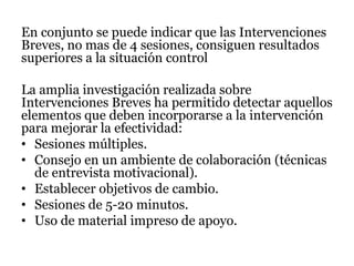 En conjunto se puede indicar que las Intervenciones
Breves, no mas de 4 sesiones, consiguen resultados
superiores a la situación control
La amplia investigación realizada sobre
Intervenciones Breves ha permitido detectar aquellos
elementos que deben incorporarse a la intervención
para mejorar la efectividad:
• Sesiones múltiples.
• Consejo en un ambiente de colaboración (técnicas
de entrevista motivacional).
• Establecer objetivos de cambio.
• Sesiones de 5-20 minutos.
• Uso de material impreso de apoyo.
 