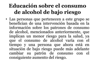Educación sobre el consumo
de alcohol de bajo riesgo
• Las personas que pertenecen a este grupo se
benefician de una intervención basada en la
información sobre los patrones de consumo
de alcohol, mencionados anteriormente, que
implican un menor riesgo para la salud, ya
que el consumo de alcohol varía con el
tiempo y una persona que ahora está en
situación de bajo riesgo puede más adelante
cambiar su patrón de consumo con el
consiguiente aumento del riesgo.
 