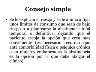 Consejo simple
• Se le explican el riesgo y se le anima a fijar
unos limites de consumo que sean de bajo
riesgo o a plantearse la abstinencia total
temporal o definitiva, dejando que el
paciente escoja la opción que crea mas
conveniente (es necesario recordar que
ante comorbilidad física o psíquica crónica
o en mujeres embarazadas la abstinencia
es la opción por la que debe abogar el
clínico).
 