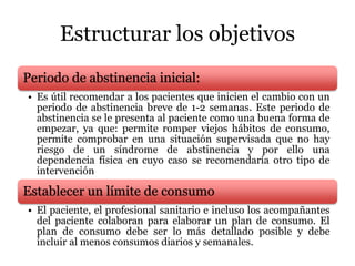 Estructurar los objetivos
Periodo de abstinencia inicial:
• Es útil recomendar a los pacientes que inicien el cambio con un
periodo de abstinencia breve de 1-2 semanas. Este periodo de
abstinencia se le presenta al paciente como una buena forma de
empezar, ya que: permite romper viejos hábitos de consumo,
permite comprobar en una situación supervisada que no hay
riesgo de un síndrome de abstinencia y por ello una
dependencia física en cuyo caso se recomendaría otro tipo de
intervención
Establecer un límite de consumo
• El paciente, el profesional sanitario e incluso los acompañantes
del paciente colaboran para elaborar un plan de consumo. El
plan de consumo debe ser lo más detallado posible y debe
incluir al menos consumos diarios y semanales.
 