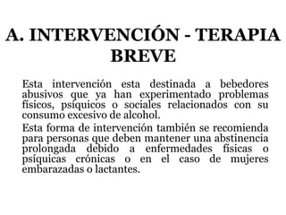 A. INTERVENCIÓN - TERAPIA
BREVE
Esta intervención esta destinada a bebedores
abusivos que ya han experimentado problemas
físicos, psíquicos o sociales relacionados con su
consumo excesivo de alcohol.
Esta forma de intervención también se recomienda
para personas que deben mantener una abstinencia
prolongada debido a enfermedades físicas o
psíquicas crónicas o en el caso de mujeres
embarazadas o lactantes.
 