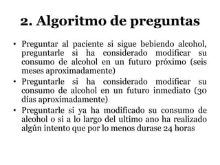 2. Algoritmo de preguntas
• Preguntar al paciente si sigue bebiendo alcohol,
preguntarle si ha considerado modificar su
consumo de alcohol en un futuro próximo (seis
meses aproximadamente)
• Preguntarle si ha considerado modificar su
consumo de alcohol en un futuro inmediato (30
días aproximadamente)
• Preguntarle si ya ha modificado su consumo de
alcohol o si a lo largo del ultimo ano ha realizado
algún intento que por lo menos durase 24 horas
 