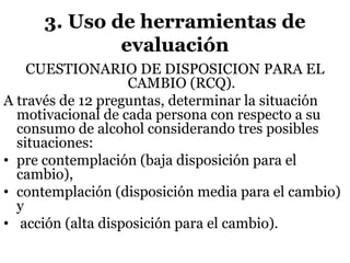 3. Uso de herramientas de
evaluación
CUESTIONARIO DE DISPOSICION PARA EL
CAMBIO (RCQ).
A través de 12 preguntas, determinar la situación
motivacional de cada persona con respecto a su
consumo de alcohol considerando tres posibles
situaciones:
• pre contemplación (baja disposición para el
cambio),
• contemplación (disposición media para el cambio)
y
• acción (alta disposición para el cambio).
 