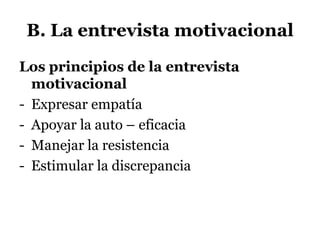 B. La entrevista motivacional
Los principios de la entrevista
motivacional
- Expresar empatía
- Apoyar la auto – eficacia
- Manejar la resistencia
- Estimular la discrepancia
 