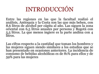 INTRODUCCIÓN
Entre las regiones en las que la facultad realizó el
análisis, Antioquia y la Costa son las que más beben, con
8,6 litros de alcohol per cápita al año. Las siguen la zona
oriental con 6,5 litros anuales por persona y Bogotá con
5,5 litros. La que menos ingiere es la parte andina con 4
litros.
Las cifras respecto a la cantidad que toman los hombres y
las mujeres siguen siendo similares a los estudios que se
han presentado en ocasiones anteriores. La incidencia de
consumo de bebidas alcohólicas es de 81% para ellos y de
59% para las mujeres
 