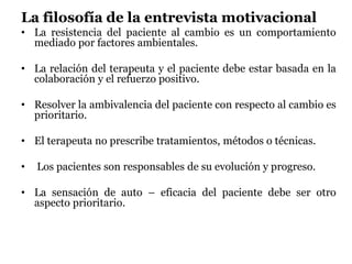 La filosofía de la entrevista motivacional
• La resistencia del paciente al cambio es un comportamiento
mediado por factores ambientales.
• La relación del terapeuta y el paciente debe estar basada en la
colaboración y el refuerzo positivo.
• Resolver la ambivalencia del paciente con respecto al cambio es
prioritario.
• El terapeuta no prescribe tratamientos, métodos o técnicas.
• Los pacientes son responsables de su evolución y progreso.
• La sensación de auto – eficacia del paciente debe ser otro
aspecto prioritario.
 