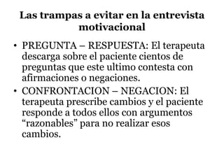 Las trampas a evitar en la entrevista
motivacional
• PREGUNTA – RESPUESTA: El terapeuta
descarga sobre el paciente cientos de
preguntas que este ultimo contesta con
afirmaciones o negaciones.
• CONFRONTACION – NEGACION: El
terapeuta prescribe cambios y el paciente
responde a todos ellos con argumentos
“razonables” para no realizar esos
cambios.
 