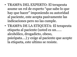 • TRAMPA DEL EXPERTO: El terapeuta
asume un rol de experto “que sabe lo que
hay que hacer” imponiendo su autoridad
al paciente, este acepta pasivamente las
indicaciones pero no las cumple.
• TRAMPA DE LA ETIQUETA: El terapeuta
etiqueta al paciente (usted es un……
alcohólico, drogadicto, obeso,
psicópata….) y exige al paciente que acepte
la etiqueta, este ultimo se resiste.
 