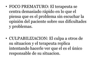 • FOCO PREMATURO: El terapeuta se
centra demasiado rápido en lo que el
piensa que es el problema sin escuchar la
opinión del paciente sobre sus dificultades
y problemas.
• CULPABILIZACION: El culpa a otros de
su situacion y el terapeuta replica
intentando hacerle ver que el es el único
responsable de su situacion.
 