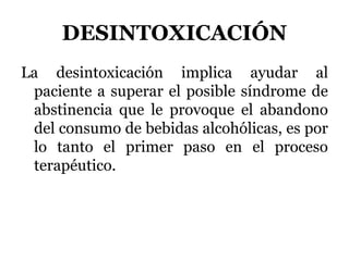 DESINTOXICACIÓN
La desintoxicación implica ayudar al
paciente a superar el posible síndrome de
abstinencia que le provoque el abandono
del consumo de bebidas alcohólicas, es por
lo tanto el primer paso en el proceso
terapéutico.
 