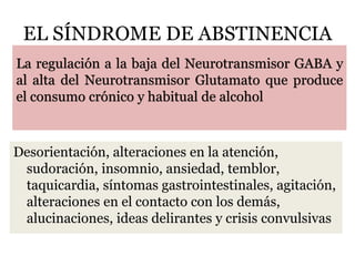 EL SÍNDROME DE ABSTINENCIA
Desorientación, alteraciones en la atención,
sudoración, insomnio, ansiedad, temblor,
taquicardia, síntomas gastrointestinales, agitación,
alteraciones en el contacto con los demás,
alucinaciones, ideas delirantes y crisis convulsivas
La regulación a la baja del Neurotransmisor GABA y
al alta del Neurotransmisor Glutamato que produce
el consumo crónico y habitual de alcohol
 