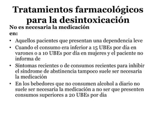 Tratamientos farmacológicos
para la desintoxicación
No es necesaria la medicación
en:
• Aquellos pacientes que presentan una dependencia leve
• Cuando el consumo era inferior a 15 UBEs por día en
varones o a 10 UBEs por día en mujeres y el paciente no
informa de
• Síntomas recientes o de consumos recientes para inhibir
el síndrome de abstinencia tampoco suele ser necesaria
la medicación
• En los bebedores que no consumen alcohol a diario no
suele ser necesaria la medicación a no ser que presenten
consumos superiores a 20 UBEs por dia
 