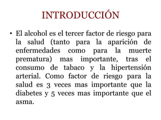 INTRODUCCIÓN
• El alcohol es el tercer factor de riesgo para
la salud (tanto para la aparición de
enfermedades como para la muerte
prematura) mas importante, tras el
consumo de tabaco y la hipertensión
arterial. Como factor de riesgo para la
salud es 3 veces mas importante que la
diabetes y 5 veces mas importante que el
asma.
 