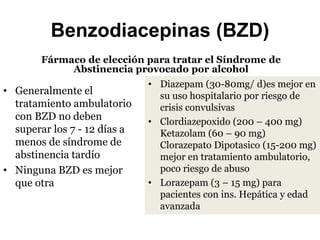 Benzodiacepinas (BZD)
Fármaco de elección para tratar el Síndrome de
Abstinencia provocado por alcohol
• Generalmente el
tratamiento ambulatorio
con BZD no deben
superar los 7 - 12 días a
menos de síndrome de
abstinencia tardío
• Ninguna BZD es mejor
que otra
• Diazepam (30-80mg/ d)es mejor en
su uso hospitalario por riesgo de
crisis convulsivas
• Clordiazepoxido (200 – 400 mg)
Ketazolam (60 – 90 mg)
Clorazepato Dipotasico (15-200 mg)
mejor en tratamiento ambulatorio,
poco riesgo de abuso
• Lorazepam (3 – 15 mg) para
pacientes con ins. Hepática y edad
avanzada
 